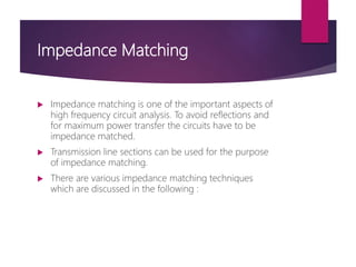 Impedance Matching
 Impedance matching is one of the important aspects of
high frequency circuit analysis. To avoid reflections and
for maximum power transfer the circuits have to be
impedance matched.
 Transmission line sections can be used for the purpose
of impedance matching.
 There are various impedance matching techniques
which are discussed in the following :
 