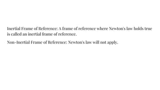 Inertial Frame of Reference: A frame of reference where Newton's law holds true
is called an inertial frame of reference.
Non-Inertial Frame of Reference: Newton's law will not apply.
 