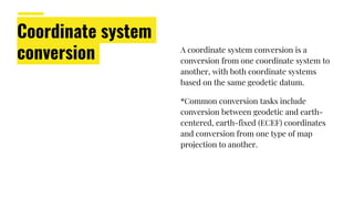 Coordinate system
conversion A coordinate system conversion is a
conversion from one coordinate system to
another, with both coordinate systems
based on the same geodetic datum.
*Common conversion tasks include
conversion between geodetic and earth-
centered, earth-fixed (ECEF) coordinates
and conversion from one type of map
projection to another.
 