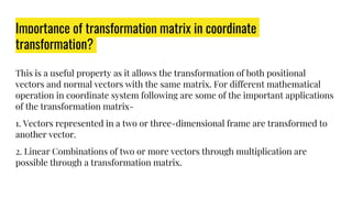 Importance of transformation matrix in coordinate
transformation?
This is a useful property as it allows the transformation of both positional
vectors and normal vectors with the same matrix. For different mathematical
operation in coordinate system following are some of the important applications
of the transformation matrix-
1. Vectors represented in a two or three-dimensional frame are transformed to
another vector.
2. Linear Combinations of two or more vectors through multiplication are
possible through a transformation matrix.
 