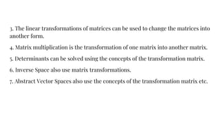 3. The linear transformations of matrices can be used to change the matrices into
another form.
4. Matrix multiplication is the transformation of one matrix into another matrix.
5. Determinants can be solved using the concepts of the transformation matrix.
6. Inverse Space also use matrix transformations.
7. Abstract Vector Spaces also use the concepts of the transformation matrix etc.
 