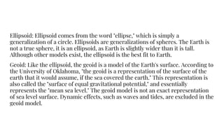 Ellipsoid: Ellipsoid comes from the word "ellipse," which is simply a
generalization of a circle. Ellipsoids are generalizations of spheres. The Earth is
not a true sphere, it is an ellipsoid, as Earth is slightly wider than it is tall.
Although other models exist, the ellipsoid is the best fit to Earth.
Geoid: Like the ellipsoid, the geoid is a model of the Earth's surface. According to
the University of Oklahoma, "the geoid is a representation of the surface of the
earth that it would assume, if the sea covered the earth." This representation is
also called the "surface of equal gravitational potential," and essentially
represents the "mean sea level." The geoid model is not an exact representation
of sea level surface. Dynamic effects, such as waves and tides, are excluded in the
geoid model.
 