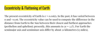 Eccentricity & Flattening of Earth
The present eccentricity of Earth is e ≈ 0.01671. In the past, it has varied between
0 and ∼0.06. The eccentricity value can be used to compute the difference in the
distance from Earth to the Sun between their closest and furthest approaches
(perihelion and aphelion); presently, this amounts to 2e ≈ 3.3%. For Earth the
semimajor axis and semiminor axis differ by about 21 kilometres (13 miles),
 