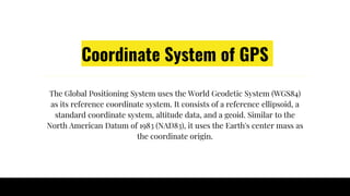 Coordinate System of GPS
The Global Positioning System uses the World Geodetic System (WGS84)
as its reference coordinate system. It consists of a reference ellipsoid, a
standard coordinate system, altitude data, and a geoid. Similar to the
North American Datum of 1983 (NAD83), it uses the Earth's center mass as
the coordinate origin.
 