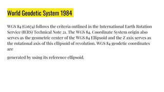 World Geodetic System 1984
WGS 84 (G1674) follows the criteria outlined in the International Earth Rotation
Service (IERS) Technical Note 21. The WGS 84. Coordinate System origin also
serves as the geometric center of the WGS 84 Ellipsoid and the Z axis serves as
the rotational axis of this ellipsoid of revolution. WGS 84 geodetic coordinates
are
generated by using its reference ellipsoid.
 