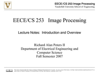 EECE/CS 253  Image Processing Richard Alan Peters II Department of Electrical Engineering and Computer Science Fall Semester 2007 Lecture Notes:  Introduction and Overview This work is licensed under the Creative Commons Attribution-Noncommercial 2.5 License.  To view a copy of this license, visit http://creativecommons.org/licenses/by-nc/2.5/ or send a letter to Creative Commons, 543 Howard Street, 5th Floor, San Francisco, California, 94105, USA. 