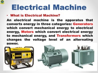 Electrical Machine
• What is Electrical Machine?
An electrical machine is the apparatus that
converts energy in three categories: Generators
which convert mechanical energy to electrical
energy, Motors which convert electrical energy
to mechanical energy, and Transformers which
changes the voltage level of an alternating
power.
 