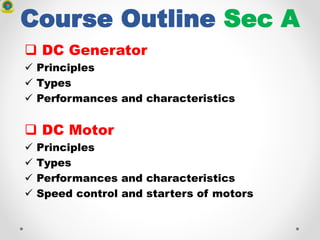 Course Outline Sec A
 DC Generator
 Principles
 Types
 Performances and characteristics
 DC Motor
 Principles
 Types
 Performances and characteristics
 Speed control and starters of motors
 