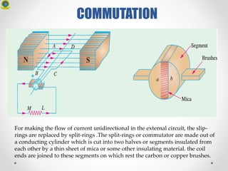 COMMUTATION
For making the flow of current unidirectional in the external circuit, the slip-
rings are replaced by split-rings .The split-rings or commutator are made out of
a conducting cylinder which is cut into two halves or segments insulated from
each other by a thin sheet of mica or some other insulating material. the coil
ends are joined to these segments on which rest the carbon or copper brushes.
 