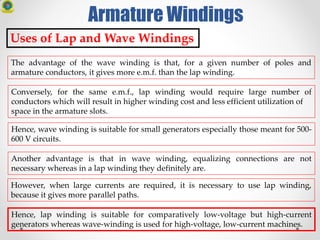 Armature Windings
Uses of Lap and Wave Windings
The advantage of the wave winding is that, for a given number of poles and
armature conductors, it gives more e.m.f. than the lap winding.
Conversely, for the same e.m.f., lap winding would require large number of
conductors which will result in higher winding cost and less efficient utilization of
space in the armature slots.
Hence, wave winding is suitable for small generators especially those meant for 500-
600 V circuits.
Another advantage is that in wave winding, equalizing connections are not
necessary whereas in a lap winding they definitely are.
However, when large currents are required, it is necessary to use lap winding,
because it gives more parallel paths.
Hence, lap winding is suitable for comparatively low-voltage but high-current
generators whereas wave-winding is used for high-voltage, low-current machines.
 