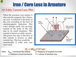 Iron / Core Loss in Armature
(ii) Eddy Current Loss (We)
When the armature core rotates, it
also cuts the magnetic flux. Hence,
an e.m.f. is induced in the body of
the core according to the laws of
electromagnetic induction. This
e.m.f. though small, sets up large
current in the body of the core
due to its small resistance. This
current is known as eddy current.
The power loss due to the flow of
this current is known as eddy
current loss. This loss would be
considerable if solid iron core
were used.
 