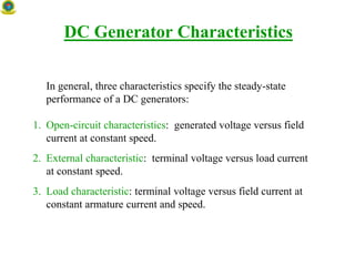DC Generator Characteristics
In general, three characteristics specify the steady-state
performance of a DC generators:
1. Open-circuit characteristics: generated voltage versus field
current at constant speed.
2. External characteristic: terminal voltage versus load current
at constant speed.
3. Load characteristic: terminal voltage versus field current at
constant armature current and speed.
 