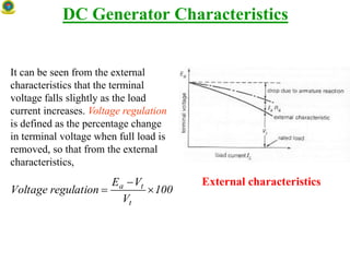 DC Generator Characteristics
It can be seen from the external
characteristics that the terminal
voltage falls slightly as the load
current increases. Voltage regulation
is defined as the percentage change
in terminal voltage when full load is
removed, so that from the external
characteristics,
External characteristics
100
V
VE
regulationVoltage
t
ta



 