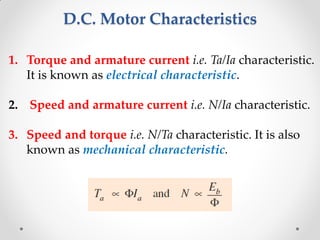 D.C. Motor Characteristics
1. Torque and armature current i.e. Ta/Ia characteristic.
It is known as electrical characteristic.
2. Speed and armature current i.e. N/Ia characteristic.
3. Speed and torque i.e. N/Ta characteristic. It is also
known as mechanical characteristic.
 