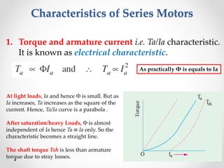 Characteristics of Series Motors
1. Torque and armature current i.e. Ta/Ia characteristic.
It is known as electrical characteristic.
At light loads, Ia and hence Φ is small. But as
Ia increases, Ta increases as the square of the
current. Hence, Ta/Ia curve is a parabola .
After saturation/heavy Loads, Φ is almost
independent of Ia hence Ta ∝ Ia only. So the
characteristic becomes a straight line.
The shaft torque Tsh is less than armature
torque due to stray losses.
As practically Φ is equals to Ia
 
