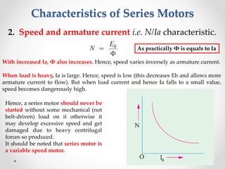 Characteristics of Series Motors
2. Speed and armature current i.e. N/Ia characteristic.
With increased Ia, Φ also increases. Hence, speed varies inversely as armature current.
When load is heavy, Ia is large. Hence, speed is low (this decreases Eb and allows more
armature current to flow). But when load current and hence Ia falls to a small value,
speed becomes dangerously high.
Hence, a series motor should never be
started without some mechanical (not
belt-driven) load on it otherwise it
may develop excessive speed and get
damaged due to heavy centrifugal
forces so produced.
It should be noted that series motor is
a variable speed motor.
As practically Φ is equals to Ia
 