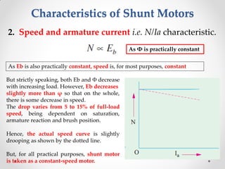 Characteristics of Shunt Motors
2. Speed and armature current i.e. N/Ia characteristic.
As Φ is practically constant
As Eb is also practically constant, speed is, for most purposes, constant
But strictly speaking, both Eb and Φ decrease
with increasing load. However, Eb decreases
slightly more than φ so that on the whole,
there is some decrease in speed.
The drop varies from 5 to 15% of full-load
speed, being dependent on saturation,
armature reaction and brush position.
Hence, the actual speed curve is slightly
drooping as shown by the dotted line.
But, for all practical purposes, shunt motor
is taken as a constant-speed motor.
 