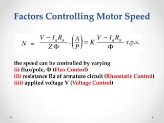 Factors Controlling Motor Speed
the speed can be controlled by varying
(i) flux/pole, Φ (Flux Control)
(ii) resistance Ra of armature circuit (Rheostatic Control)
(iii) applied voltage V (Voltage Control)
 