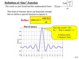 20/27
The result we just found had this mathematical form:
ω
ωτ
ωτ
⎟
⎠
⎞
⎜
⎝
⎛
=
2
sin2
)(P
x
x
x
π
π )sin(
)(sinc =
This kind of structure shows up frequently enough
that we define a special function to capture it:
Define:
Note that sinc(0) = 0/0.
So… Why is sinc(0) = 1?
It follows from
L’Hopital’s Rule
Plot of sinc(x)
Definition of “Sinc” Function
 