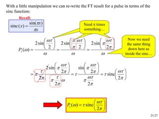 21/27
With a little manipulation we can re-write the FT result for a pulse in terms of the
sinc function:
Now we need
the same thing
down here as
inside the sine…
⎟
⎠
⎞
⎜
⎝
⎛
=
π
ωτ
τωτ
2
sinc)(P
Need π times
something…
Need π times
something…
Need π times
something…
⎟
⎠
⎞
⎜
⎝
⎛
=
⎟
⎠
⎞
⎜
⎝
⎛
=
⎟
⎠
⎞
⎜
⎝
⎛
=
π
ωτ
τ
π
ωτ
π
π
ωτ
π
τ
ω
π
τ
π
π
ωτ
π
π
τ
π
2
sinc
2
2
sin
2
2
sin2
2
ω
π
ωτ
π
ω
ωτ
π
π
ω
ωτ
ωτ
⎟
⎠
⎞
⎜
⎝
⎛
=
⎟
⎠
⎞
⎜
⎝
⎛
=
⎟
⎠
⎞
⎜
⎝
⎛
=
2
sin2
2
sin2
2
sin2
)(P
x
x
x
π
π )sin(
)(sinc =
Recall:
 