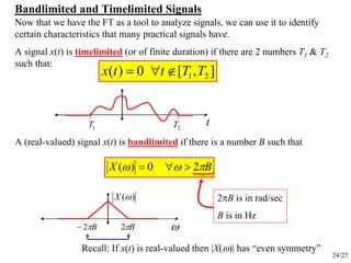24/27
Bandlimited and Timelimited Signals
t
],[0)( 21 TTttx ∉∀=
1T 2T
A signal x(t) is timelimited (or of finite duration) if there are 2 numbers T1 & T2
such that:
A (real-valued) signal x(t) is bandlimited
Now that we have the FT as a tool to analyze signals, we can use it to identify
certain characteristics that many practical signals have.
if there is a number B such that
ωBπ2−
)(ωX
Bπ2
BX πωω 20)( >∀=
2πB is in rad/sec
B is in Hz
Recall: If x(t) is real-valued then |X(ω)| has “even symmetry”
 