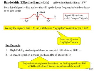 26/27
Bandwidth (Effective Bandwidth) Abbreviate Bandwidth as “BW”
For a lot of signals – like audio – they fill up the lower frequencies but then decay
as ω gets large:
ω
Bπ2−
)(ωX
Bπ2
We say the signal’s BW = B in Hz if there is “negligible” content for |ω| > 2πB
Must specify what
“negligible” means
For Example:
1. High-Fidelity Audio signals have an accepted BW of about 20 kHz
2. A speech signal on a phone line has a BW of about 4 kHz
Signals like this are
called “lowpass” signals
Early telephone engineers determined that limiting speech to a BW
of 4kHz still allowed listeners to understand the speech
 