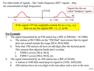 27/27
For other kinds of signals – like “radio frequency (RF)” signals – they
are concentrated at high frequencies
ω
)(ωX
1ω−2ω− 11 2 fπω = 22 2 fπω =
If the signal’s FT has negligible content for |ω| ∉ [ω1, ω2]
then we say the signals BW = f2 - f1 in Hz
For Example:
1. The signal transmitted by an FM station has a BW of 200 kHz = 0.2 MHz
a. The station at 90.5 MHz on the “FM Dial” must ensure that its signal
does not extend outside the range [90.4, 90.6] MHz
b. Note that: FM stations all have an odd digit after the decimal point.
This ensures that adjacent bands don’t overlap:
i. FM90.5 covers [90.4, 90.6]
ii. FM90.7 covers [90.6, 90.8], etc.
2. The signal transmitted by an AM station has a BW of 20 kHz
a. A station at 1640 kHz must keep its signal in [1630, 1650] kHz
b. AM stations have an even digit in the tens place and a zero in the ones
Signals like this are
called “bandpass” signals
 