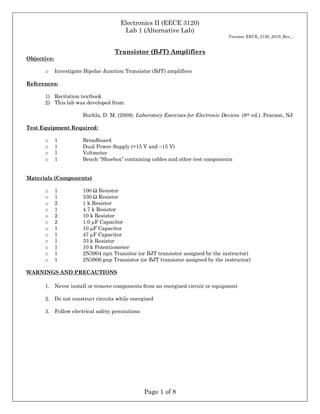 Electronics II (EECE 3120)
Lab 1 (Alternative Lab)
Version: EECE_3120_2019_Rev_-
Page 1 of 8
Transistor (BJT) Amplifiers
Objective:
o Investigate Bipolar Junction Transistor (BJT) amplifiers
References:
1) Recitation textbook
2) This lab was developed from:
Buchla, D. M. (2008). Laboratory Exercises for Electronic Devices. (8th ed.). Pearson, NJ
Test Equipment Required:
o 1 Breadboard
o 1 Dual Power Supply (+15 V and –15 V)
o 1 Voltmeter
o 1 Bench “Shoebox” containing cables and other test components
Materials (Components)
o 1 100 Ω Resistor
o 1 330 Ω Resistor
o 2 1 k Resistor
o 1 4.7 k Resistor
o 2 10 k Resistor
o 2 1.0 µF Capacitor
o 1 10 µF Capacitor
o 1 47 µF Capacitor
o 1 33 k Resistor
o 1 10 k Potentiometer
o 1 2N3904 npn Transitor (or BJT transistor assigned by the instructor)
o 1 2N3906 pnp Transistor (or BJT transistor assigned by the instructor)
WARNINGS AND PRECAUTIONS
1. Never install or remove components from an energized circuit or equipment
2. Do not construct circuits while energized
3. Follow electrical safety precautions
 