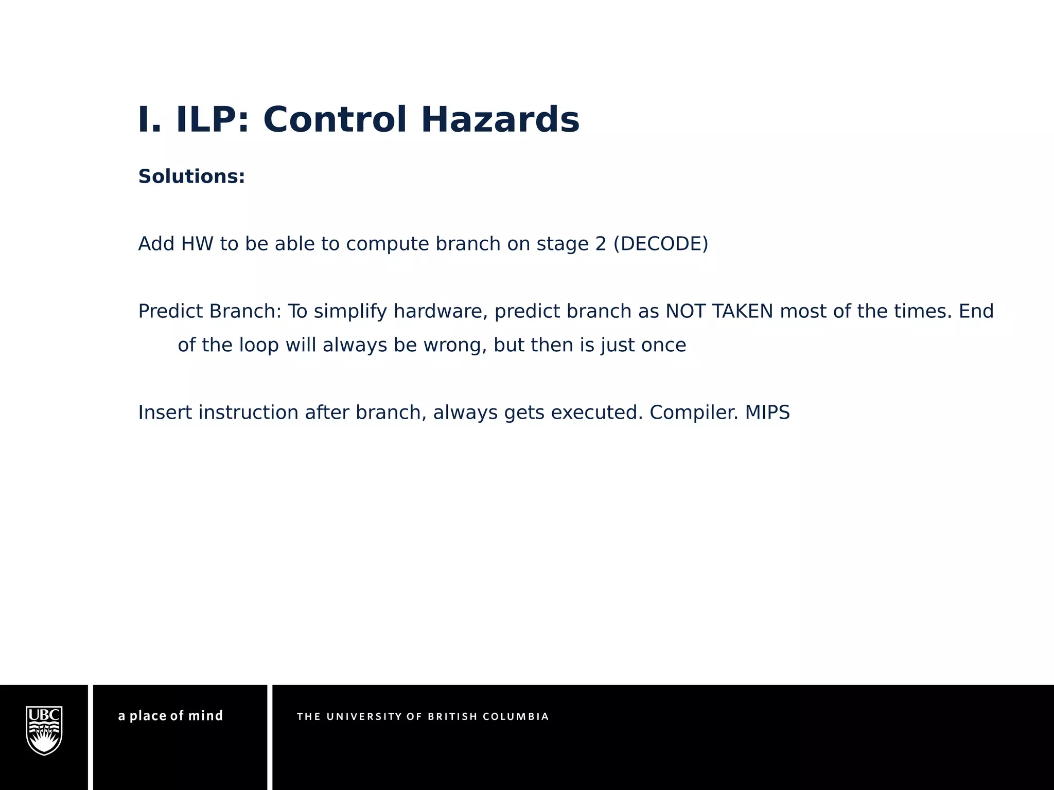 I. ILP: Control Hazards 
Solutions: 
Add HW to be able to compute branch on stage 2 (DECODE) 
Predict Branch: To simplify hardware, predict branch as NOT TAKEN most of the times. End 
of the loop will always be wrong, but then is just once 
Insert instruction after branch, always gets executed. Compiler. MIPS 
 