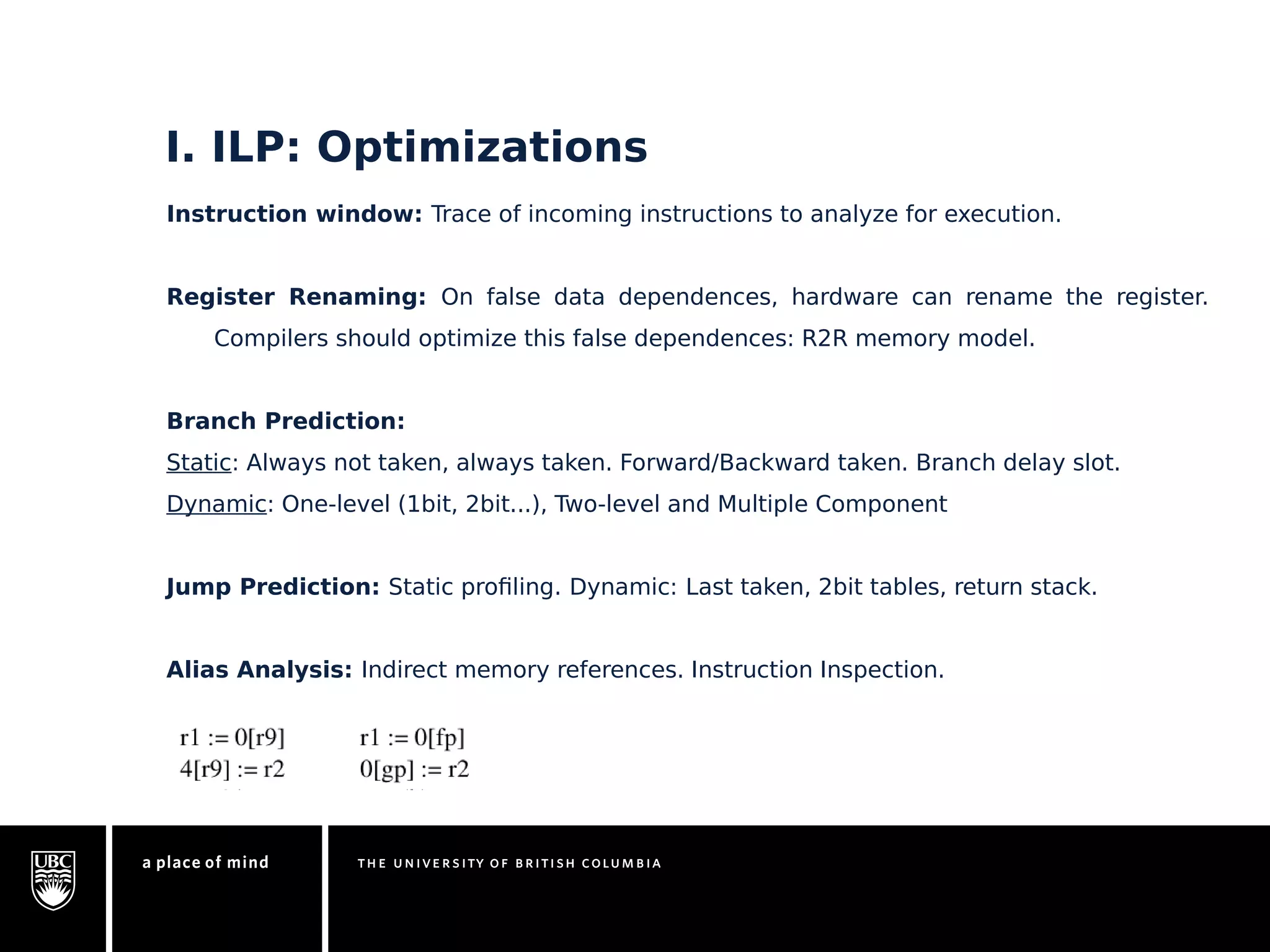 I. ILP: Optimizations 
Instruction window: Trace of incoming instructions to analyze for execution. 
Register Renaming: On false data dependences, hardware can rename the register. 
Compilers should optimize this false dependences: R2R memory model. 
Branch Prediction: 
Static: Always not taken, always taken. Forward/Backward taken. Branch delay slot. 
Dynamic: One-level (1bit, 2bit...), Two-level and Multiple Component 
Jump Prediction: Static profiling. Dynamic: Last taken, 2bit tables, return stack. 
Alias Analysis: Indirect memory references. Instruction Inspection. 
 