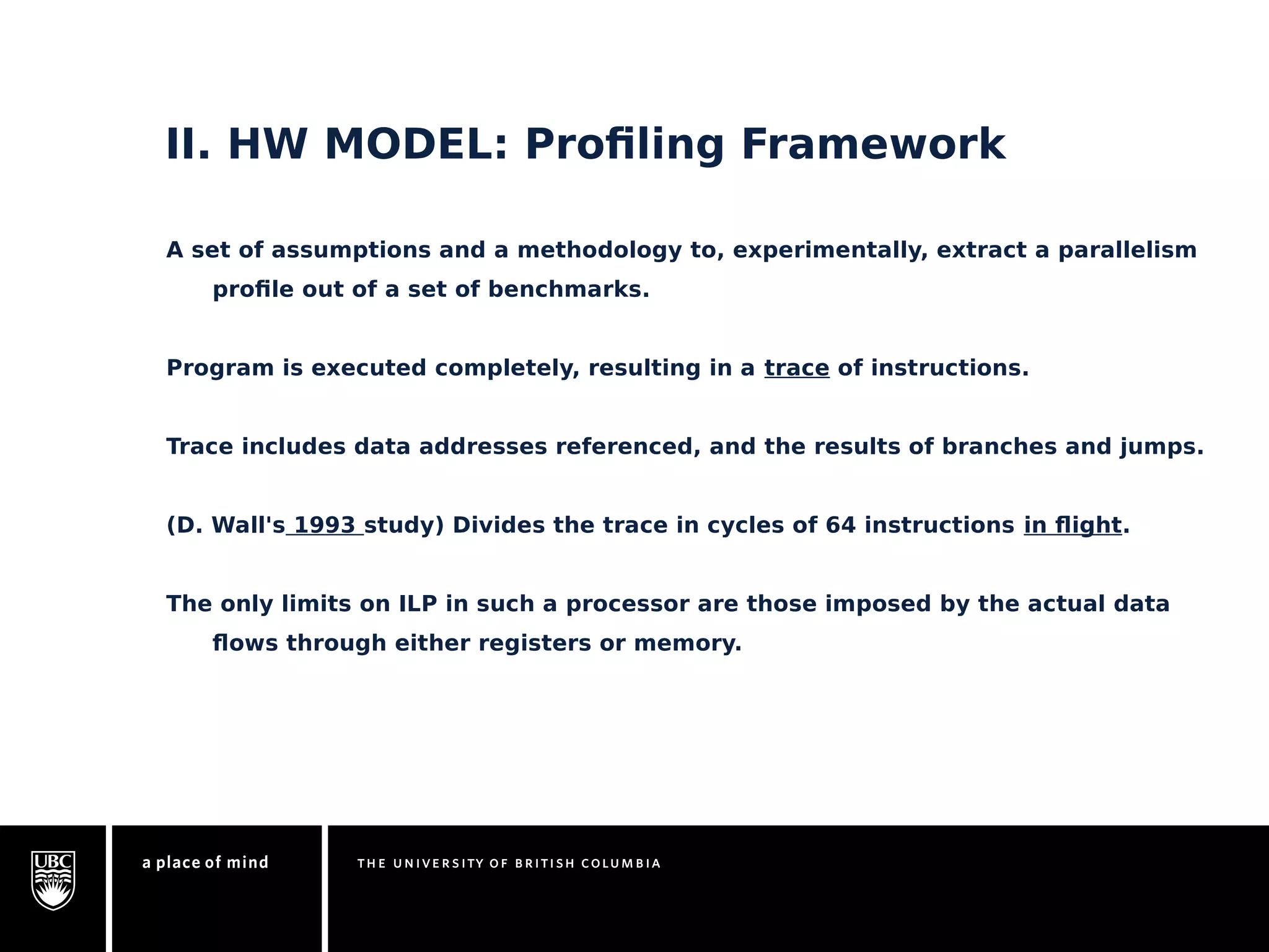 II. HW MODEL: Profiling Framework 
A set of assumptions and a methodology to, experimentally, extract a parallelism 
profile out of a set of benchmarks. 
Program is executed completely, resulting in a trace of instructions. 
Trace includes data addresses referenced, and the results of branches and jumps. 
(D. Wall's 1993 study) Divides the trace in cycles of 64 instructions in flight. 
The only limits on ILP in such a processor are those imposed by the actual data 
flows through either registers or memory. 
 