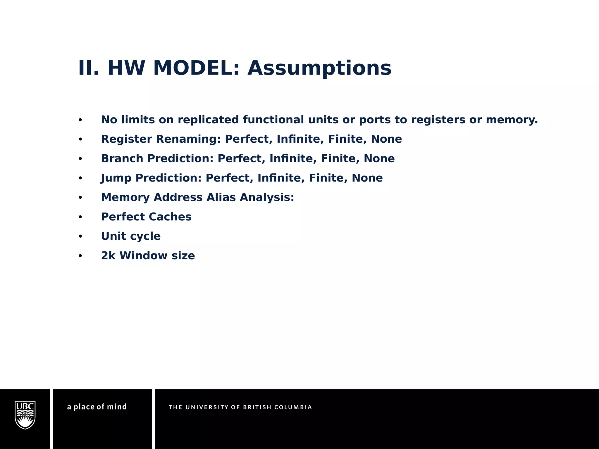 II. HW MODEL: Assumptions 
• No limits on replicated functional units or ports to registers or memory. 
• Register Renaming: Perfect, Infinite, Finite, None 
• Branch Prediction: Perfect, Infinite, Finite, None 
• Jump Prediction: Perfect, Infinite, Finite, None 
• Memory Address Alias Analysis: 
• Perfect Caches 
• Unit cycle 
• 2k Window size 
 
