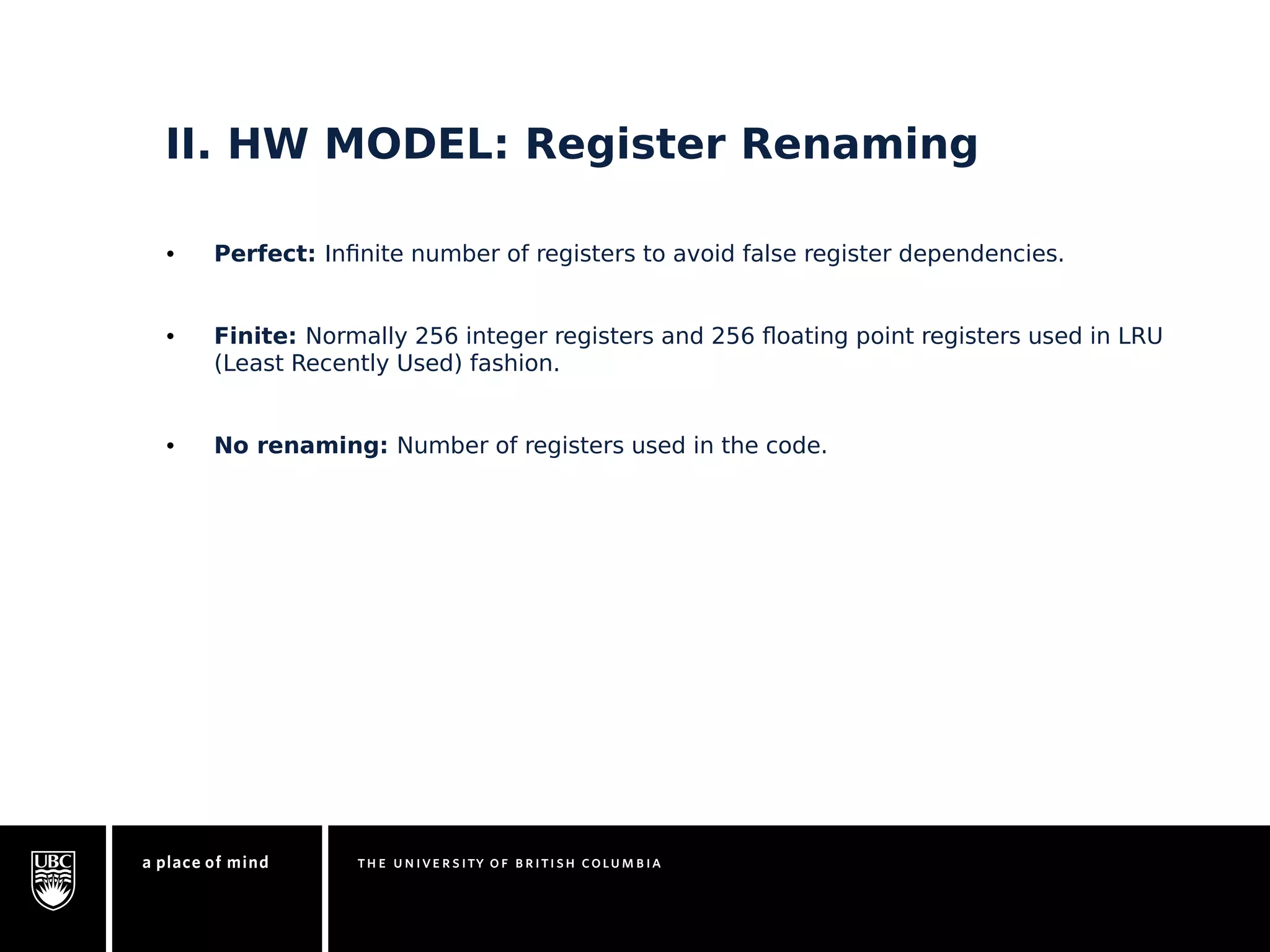 II. HW MODEL: Register Renaming 
• Perfect: Infinite number of registers to avoid false register dependencies. 
• Finite: Normally 256 integer registers and 256 floating point registers used in LRU 
(Least Recently Used) fashion. 
• No renaming: Number of registers used in the code. 
 