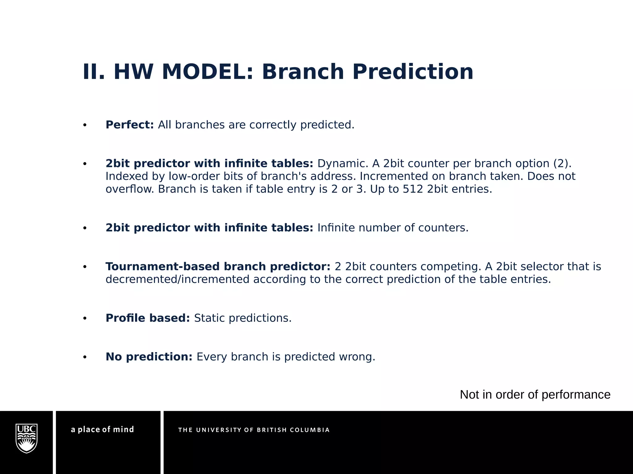 II. HW MODEL: Branch Prediction 
• Perfect: All branches are correctly predicted. 
• 2bit predictor with infinite tables: Dynamic. A 2bit counter per branch option (2). 
Indexed by low-order bits of branch's address. Incremented on branch taken. Does not 
overflow. Branch is taken if table entry is 2 or 3. Up to 512 2bit entries. 
• 2bit predictor with infinite tables: Infinite number of counters. 
• Tournament-based branch predictor: 2 2bit counters competing. A 2bit selector that is 
decremented/incremented according to the correct prediction of the table entries. 
• Profile based: Static predictions. 
• No prediction: Every branch is predicted wrong. 
Not in order of performance 
 