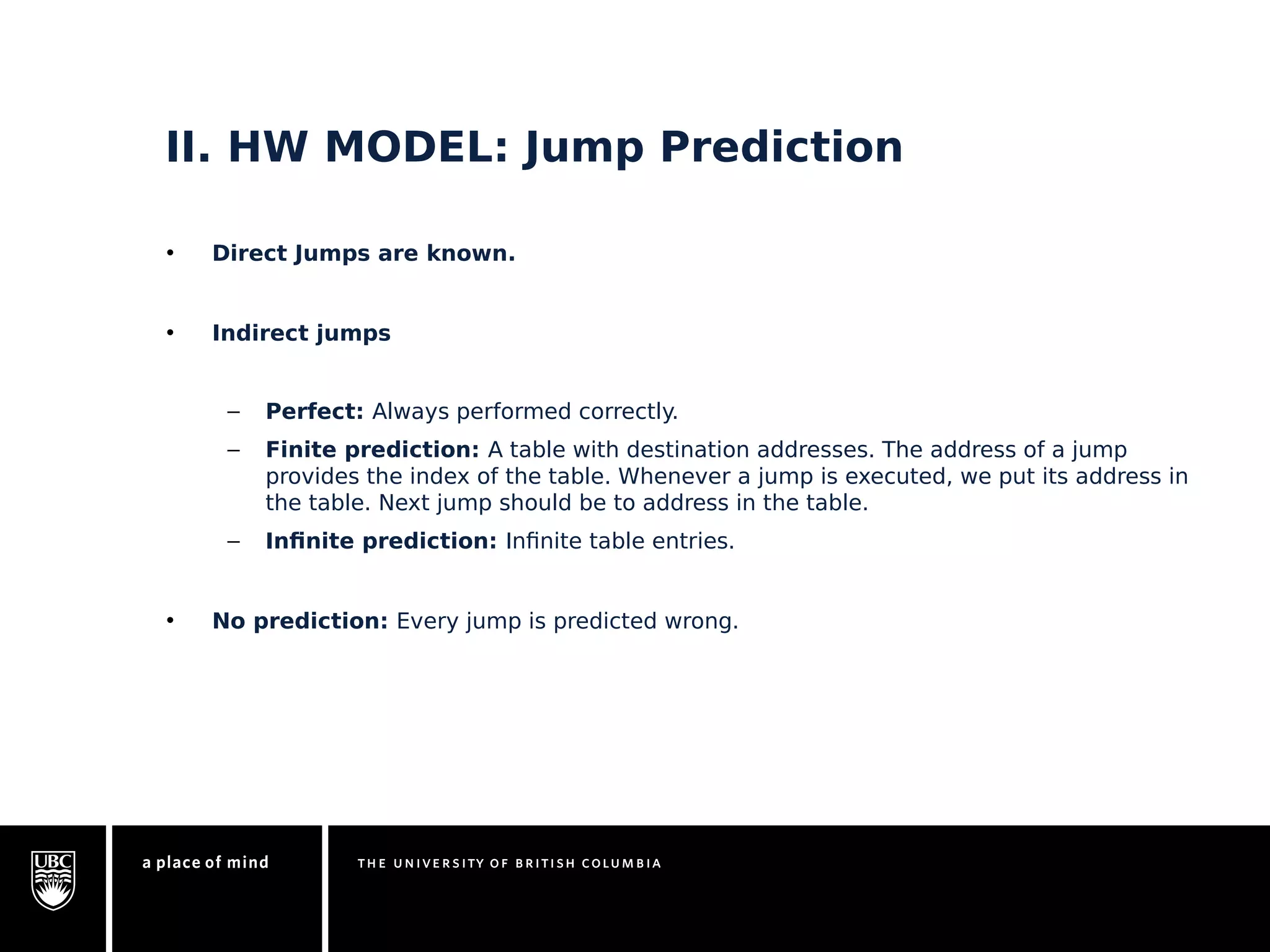 II. HW MODEL: Jump Prediction 
• Direct Jumps are known. 
• Indirect jumps 
– Perfect: Always performed correctly. 
– Finite prediction: A table with destination addresses. The address of a jump 
provides the index of the table. Whenever a jump is executed, we put its address in 
the table. Next jump should be to address in the table. 
– Infinite prediction: Infinite table entries. 
• No prediction: Every jump is predicted wrong. 
 