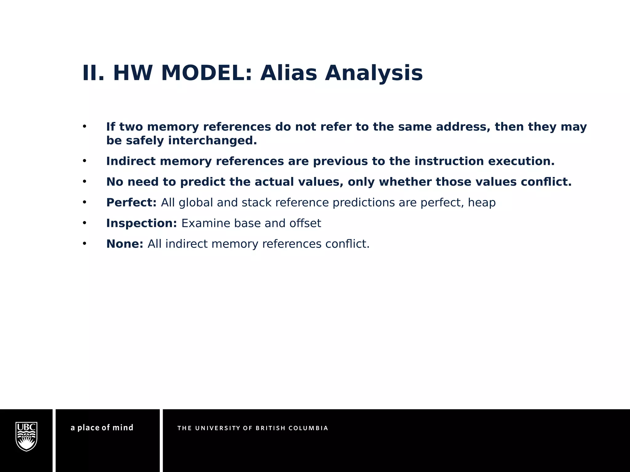 II. HW MODEL: Alias Analysis 
• If two memory references do not refer to the same address, then they may 
be safely interchanged. 
• Indirect memory references are previous to the instruction execution. 
• No need to predict the actual values, only whether those values conflict. 
• Perfect: All global and stack reference predictions are perfect, heap 
• Inspection: Examine base and offset 
• None: All indirect memory references conflict. 
 