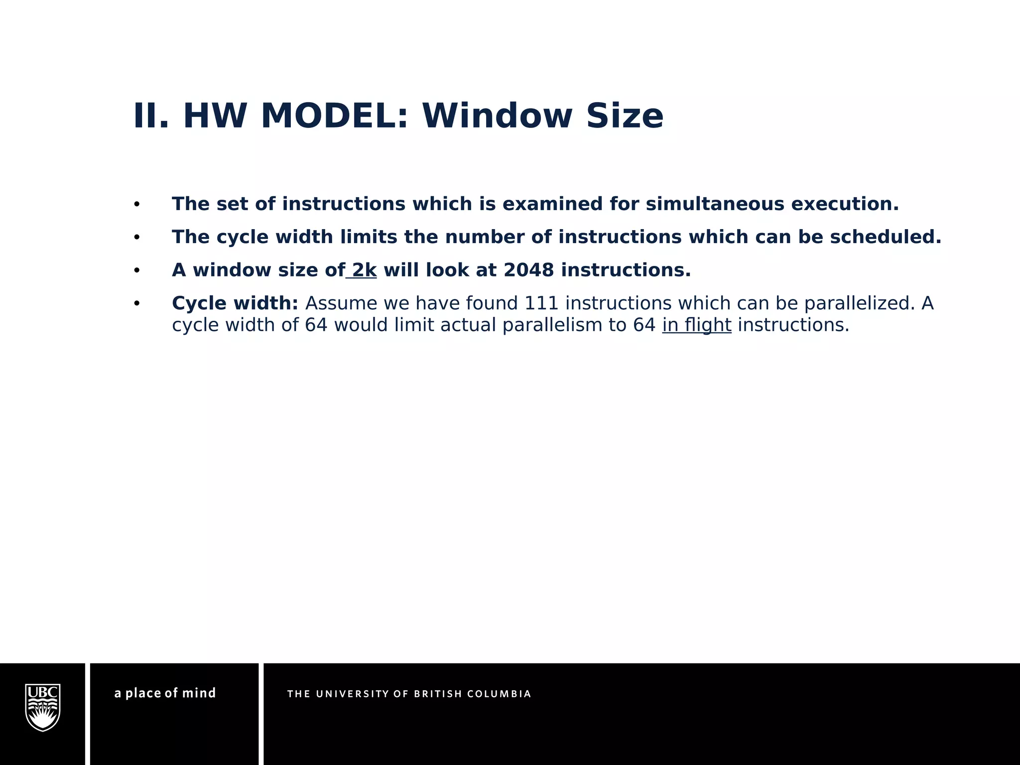 II. HW MODEL: Window Size 
• The set of instructions which is examined for simultaneous execution. 
• The cycle width limits the number of instructions which can be scheduled. 
• A window size of 2k will look at 2048 instructions. 
• Cycle width: Assume we have found 111 instructions which can be parallelized. A 
cycle width of 64 would limit actual parallelism to 64 in flight instructions. 
 