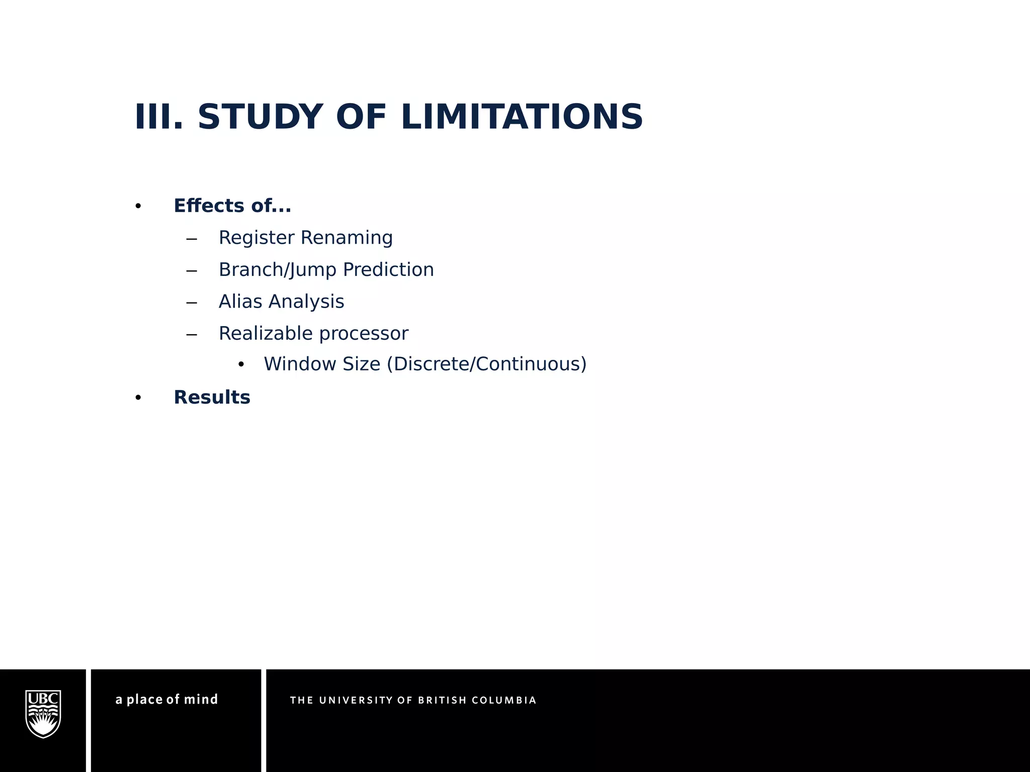 III. STUDY OF LIMITATIONS 
• Effects of... 
– Register Renaming 
– Branch/Jump Prediction 
– Alias Analysis 
– Realizable processor 
• Window Size (Discrete/Continuous) 
• Results 
 