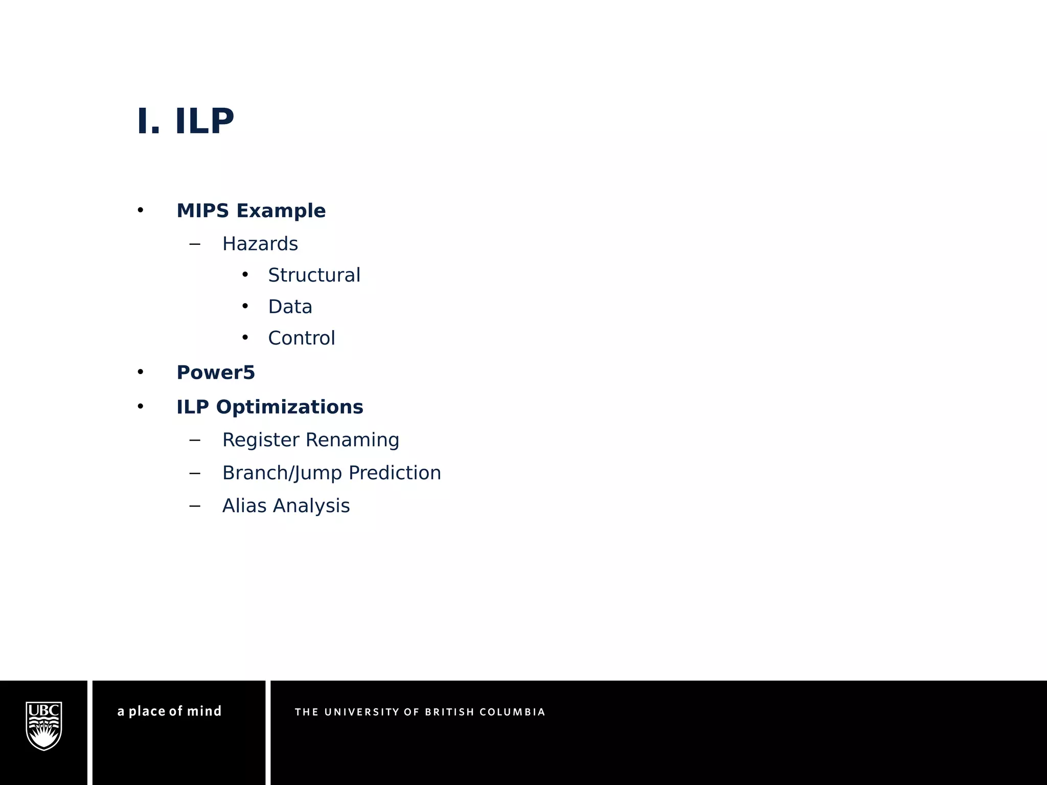 I. ILP 
• MIPS Example 
– Hazards 
• Structural 
• Data 
• Control 
• Power5 
• ILP Optimizations 
– Register Renaming 
– Branch/Jump Prediction 
– Alias Analysis 
 
