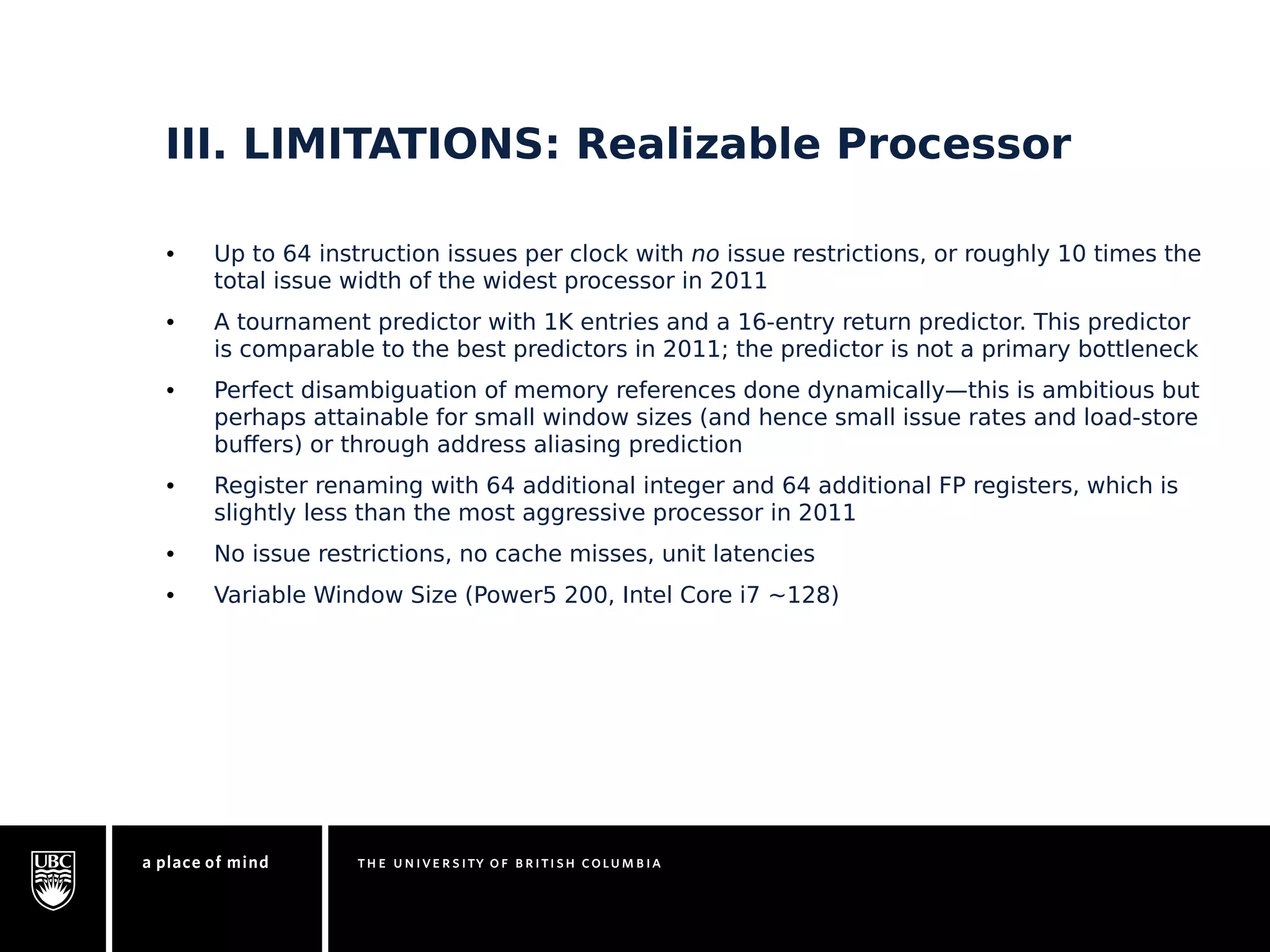 III. LIMITATIONS: Realizable Processor 
• Up to 64 instruction issues per clock with no issue restrictions, or roughly 10 times the 
total issue width of the widest processor in 2011 
• A tournament predictor with 1K entries and a 16-entry return predictor. This predictor 
is comparable to the best predictors in 2011; the predictor is not a primary bottleneck 
• Perfect disambiguation of memory references done dynamically—this is ambitious but 
perhaps attainable for small window sizes (and hence small issue rates and load-store 
buffers) or through address aliasing prediction 
• Register renaming with 64 additional integer and 64 additional FP registers, which is 
slightly less than the most aggressive processor in 2011 
• No issue restrictions, no cache misses, unit latencies 
• Variable Window Size (Power5 200, Intel Core i7 ~128) 
 