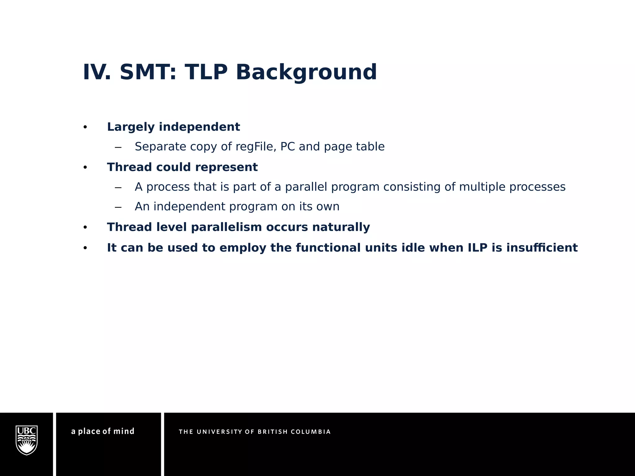 IV. SMT: TLP Background 
• Largely independent 
– Separate copy of regFile, PC and page table 
• Thread could represent 
– A process that is part of a parallel program consisting of multiple processes 
– An independent program on its own 
• Thread level parallelism occurs naturally 
• It can be used to employ the functional units idle when ILP is insufficient 
 