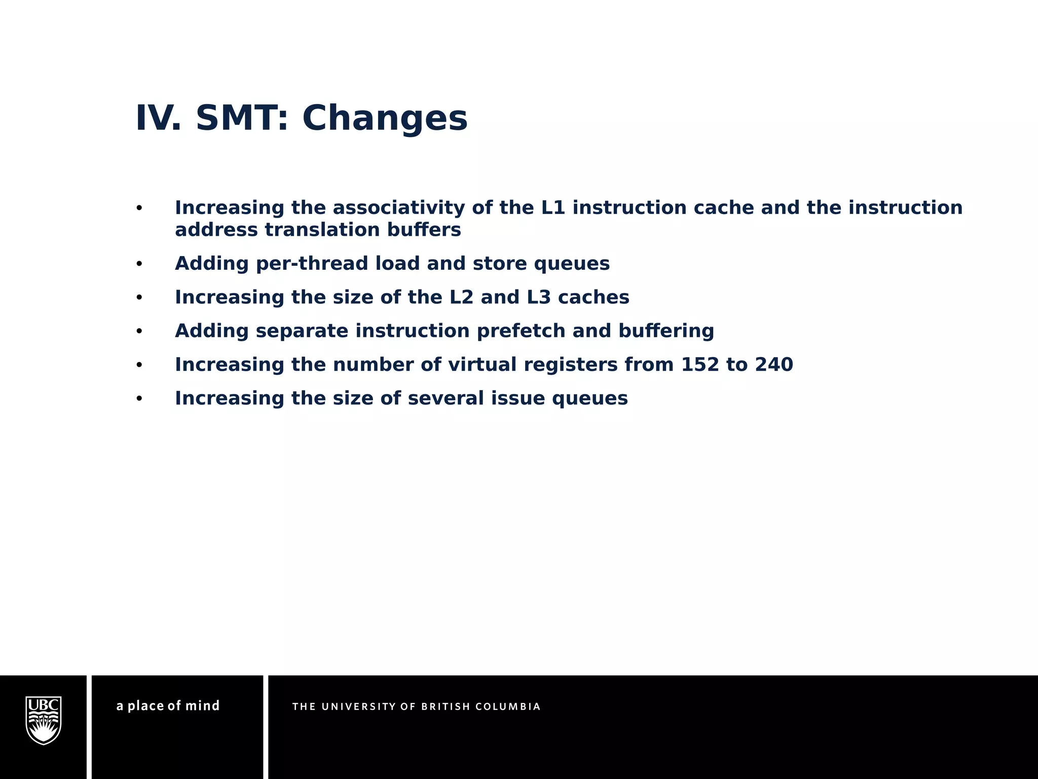 IV. SMT: Changes 
• Increasing the associativity of the L1 instruction cache and the instruction 
address translation buffers 
• Adding per-thread load and store queues 
• Increasing the size of the L2 and L3 caches 
• Adding separate instruction prefetch and buffering 
• Increasing the number of virtual registers from 152 to 240 
• Increasing the size of several issue queues 
 
