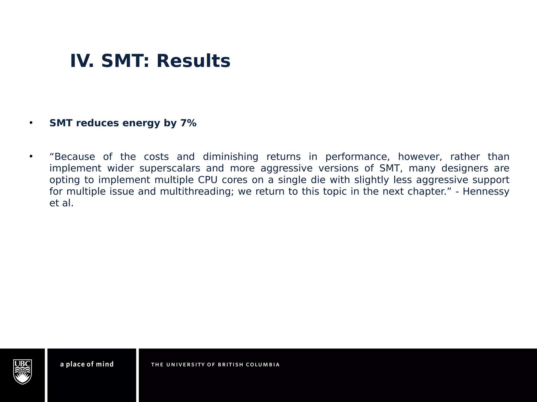 IV. SMT: Results 
• SMT reduces energy by 7% 
• “Because of the costs and diminishing returns in performance, however, rather than 
implement wider superscalars and more aggressive versions of SMT, many designers are 
opting to implement multiple CPU cores on a single die with slightly less aggressive support 
for multiple issue and multithreading; we return to this topic in the next chapter.” - Hennessy 
et al. 
 