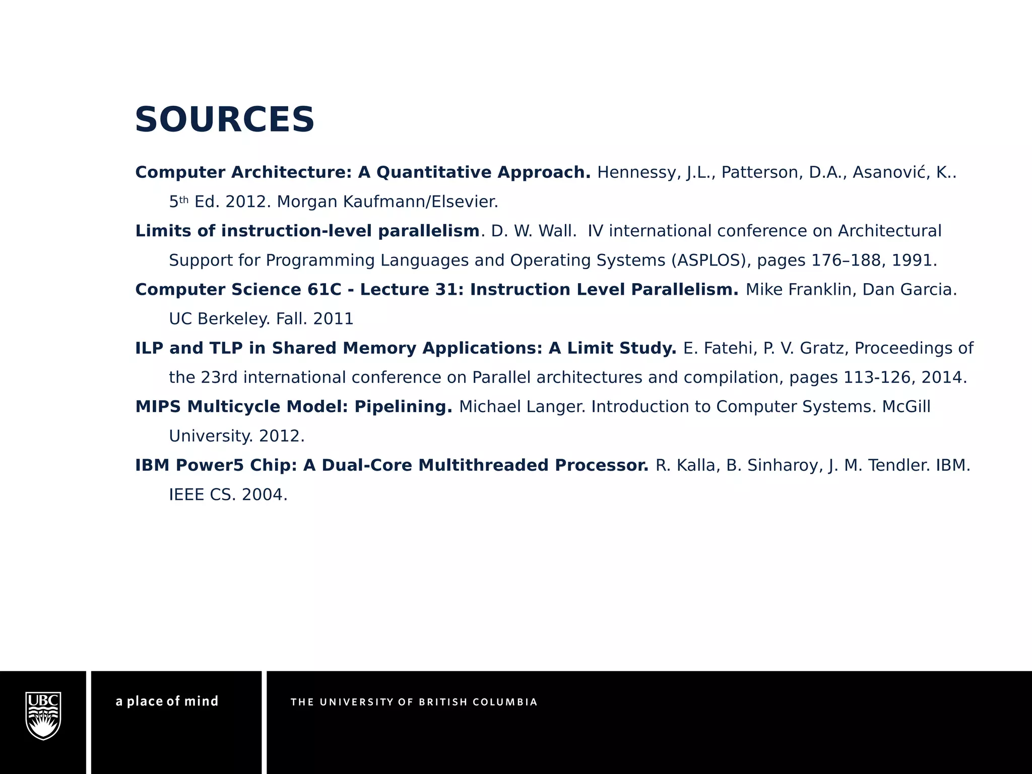 SOURCES 
Computer Architecture: A Quantitative Approach. Hennessy, J.L., Patterson, D.A., Asanović, K.. 
5th Ed. 2012. Morgan Kaufmann/Elsevier. 
Limits of instruction-level parallelism. D. W. Wall. IV international conference on Architectural 
Support for Programming Languages and Operating Systems (ASPLOS), pages 176–188, 1991. 
Computer Science 61C - Lecture 31: Instruction Level Parallelism. Mike Franklin, Dan Garcia. 
UC Berkeley. Fall. 2011 
ILP and TLP in Shared Memory Applications: A Limit Study. E. Fatehi, P. V. Gratz, Proceedings of 
the 23rd international conference on Parallel architectures and compilation, pages 113-126, 2014. 
MIPS Multicycle Model: Pipelining. Michael Langer. Introduction to Computer Systems. McGill 
University. 2012. 
IBM Power5 Chip: A Dual-Core Multithreaded Processor. R. Kalla, B. Sinharoy, J. M. Tendler. IBM. 
IEEE CS. 2004. 
