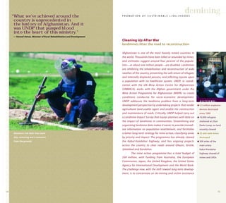 1514
Afghanistan is one of the most heavily mined countries in
the world. Thousands have been killed or wounded by mines,
and estimates suggest around four percent of the popula-
tion—or about one million people—are disabled. Landmines
are inhibiting the rehabilitation and reconstruction of wide
swathes of the country, preventing the safe return of refugees
and internally displaced persons, and inflicting injuries upon
a population with no healthcare system. UNDP, in coordi-
nation with the UN Mine Action Centre for Afghanistan
(UNMACA), works with the Afghan government under the
Mine Action Programme for Afghanistan (MAPA) to create
conditions conducive for socio-economic development.
UNDP addresses the landmine problem from a long-term
development perspective by undertaking projects that render
agricultural land usable again and enable the construction
and maintenance of roads. Critically, UNDP helped carry out
a Landmine Impact Survey that equips planners with data on
the impact of landmines in communities. Streamlining and
organizing landmine data makes it easier to provide immedi-
ate information on population resettlement, and facilitates
a better long-term strategy for mine action, classifying areas
by priority and impact. The programme has already cleared
the Kabul-Kandahar highway, and has ongoing projects
across the country to clear roads around Ghazni, Grishk,
Jalalabad and Kandahar.
The mine action programme has a total budget of
$58 million, with funding from Australia, the European
Commission, Japan, the United Kingdom, the United States
Agency for International Development and the World Bank.
The challenge now, with the shift toward long-term develop-
ment, is to concentrate on de-mining and victim assistance
demining
Cleaning Up After War
landmines litter the road to reconstruction
P R O M O T I O N O F S U S T A I N A B L E L I V E L I H O O D S
O U T C O M E :
q 5.5 million explosive
devices destroyed
since 1990
q 74,000 refugees
sheltered at Zhari
Dasht camp, on land
recently cleared
q 52 anti-tank mines
destroyed
q 300 miles of the
main artery
Kabul-Kandahar
highway cleared of
mines and UXOs
Deminers risk their lives each
day, removing war's remnants
from the ground.
“What we’ve achieved around the
country is unprecedented in
the history of Afghanistan. And it
was UNDP that pumped blood
into the heart of this ministry.”
— Haneef Atmar, Minister of Rural Rehabilitation and Development
 