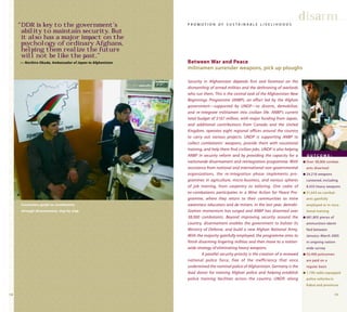 1918
Security in Afghanistan depends first and foremost on the
dismantling of armed militias and the dethroning of warlords
who run them. This is the central task of the Afghanistan New
Beginnings Programme (ANBP), an effort led by the Afghan
government—supported by UNDP—to disarm, demobilize,
and re-integrate militiamen into civilian life. ANBP’s current
total budget of $167 million, with major funding from Japan,
and additional contributions from Canada and the United
Kingdom, operates eight regional offices around the country
to carry out various projects. UNDP is supporting ANBP to
collect combatants’ weapons, provide them with vocational
training, and help them find civilian jobs. UNDP is also helping
ANBP in security reform and by providing the capacity for a
nationwide disarmament and reintegration programme. With
assistance from national and international non-governmental
organizations, the re-integration phase implements pro-
grammes in agriculture, micro-business, and various spheres
of job training, from carpentry to tailoring. One cadre of
ex-combatants participates in a Mine Action for Peace Pro-
gramme, where they return to their communities as mine
awareness educators and de-miners. In the last year, demobi-
lization momentum has surged and ANBP has disarmed over
38,000 combatants. Beyond improving security around the
country, disarmament enables the government to bolster its
Ministry of Defense, and build a new Afghan National Army.
With the majority gainfully employed, the programme aims to
finish disarming lingering militias and then move to a nation-
wide strategy of eliminating heavy weapons.
A parallel security priority is the creation of a renewed
national police force, free of the inefficiency that once
undermined the nominal police of Afghanistan. Germany is the
lead donor for training Afghan police and helping establish
police training facilities across the country. UNDP, along
disarm
Between War and Peace
militiamen surrender weapons, pick up ploughs
P R O M O T I O N O F S U S T A I N A B L E L I V E L I H O O D S“DDR is key to the government’s
ability to maintain security. But
it also has a major impact on the
psychology of ordinary Afghans,
helping them realize the future
will not be like the past.”
— Norihiro Okuda, Ambassador of Japan to Afghanistan
O U T C O M E :
q Over 38,000 combat-
ants disarmed
q 24,218 weapons
cantoned, including
8,433 heavy weapons
q 31,643 ex-combat-
ants gainfully
employed or in voca-
tional training
q 681,805 pieces of
ammunition identi-
fied between
January–March 2005
in ongoing nation-
wide survey
q 53,400 policemen
are paid on a
regular basis
q 1,190 radio-equipped
police vehicles in
Kabul and provinces
Counselors guide ex-combatants
through disarmament, step by step.
 