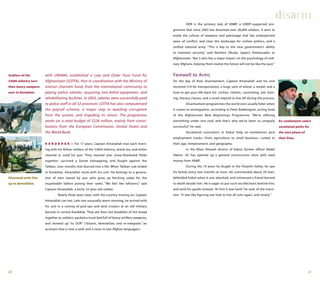 2120
with UNAMA, established a Law and Order Trust Fund for
Afghanistan (LOTFA), that in coordination with the Ministry of
Interior channels funds from the international community to
paying police salaries, acquiring non-lethal equipment, and
rehabilitating facilities. In 2003, salaries were successfully paid
to police staff in all 32 provinces. LOTFA has also computerized
the payroll scheme, a major step in weeding corruption
from the system, and impeding its return. The programme
works on a total budget of $226 million, mainly from contri-
butions from the European Commission, United States and
the World Bank.
K A N D A H A R — For 17 years, Captain Amanallah rose each morn-
ing with his fellow soldiers of the 530th infantry, drank tea, and either
cleaned or used his gun. They roamed over snow-blanketed fields
together, survived a Soviet kidnapping, and fought against the
Taliban, over months that blurred into a life. When Taliban rule ended
in Kandahar, Amanallah stuck with his unit. He belongs to a genera-
tion of men reared by war, who grew up fetching sodas for the
mujaheddin before joining their ranks. “We feel like leftovers,” said
Captain Amanallah, a burly 32-year-old soldier.
Nearly three years later, with the country moving on, Captain
Amanallah can too. Late one unusually warm morning, he arrived with
his unit in a convoy of pick-ups and land cruisers at an old military
barrack in central Kandahar. They ate their last breakfast of hot bread
together as soldiers, packed a truck bed full of heavy artillery weapons,
and showed up “to DDR” (“disarm, demobilize, and re-integrate,” an
acronym that is now a verb and a noun in two Afghan languages).
DDR is the primary task of ANBP, a UNDP-supported pro-
gramme that since 2003 has disarmed over 38,000 soldiers. It aims to
erode the culture of weapons and patronage that has underpinned
years of conflict, and clear the landscape for civilian politics, and a
unified national army. “This is key to the new government’s ability
to maintain security,” said Norihiro Okuda, Japan’s Ambassador to
Afghanistan. “But it also has a major impact on the psychology of ordi-
nary Afghans, helping them realize the future will not be like the past.”
Farewell to Arms
On the day of their disarmament, Captain Amanallah and his unit
received $10 for transportation, a huge sack of wheat, a medal, and a
how-to-get-your-life-back kit: civilian clothes, counseling, job train-
ing, literacy classes, and a small stipend to live off during the process.
Disarmament programmes the world over usually falter when
it comes to reintegration, according to Peter Babbington, acting head
of the Afghanistan New Beginnings Programme. “We’re offering
everything under one roof, and that’s why we’ve been so uniquely
successful,” he said.
Vocational counselors in Kabul help ex-combatants pick
employment tracks—from agriculture to small business—suited to
their age, temperament, and geography.
In the Kheir Khaneh district of Kabul, former officer Abdel
Hakim, 29, has opened up a general construction store with seed
money from ANBP.
During the 10 years he fought in the Panjshir Valley, he saw
his family every two months at most. He commanded about 20 men,
defended Kabul when it was attacked, and witnessed a friend burned
to death beside him. He is eager to put such recollections behind him,
and tend his goods instead. “At first it was hard,” he said, of the transi-
tion. “It was like figuring out how to live all over again, and slowly.”
disarm
Soldiers of the
530th infantry turn
their heavy weapons
over in Kandahar.
Disarmed units line
up to demobilize.
Ex-combatants select
vocational paths for
the next phase of
their lives.
 