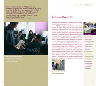 2726
The roadmap to Afghanistan’s future will be long and diffi-
cult. But the course has been firmly set.
UNDP is setting its future priorities according to the
needs of the Afghan people, and the requirements of their
government—the promotion of good governance, and the
consolidation of security across the country. Elections for
the lower house of parliament in 2005 will bring Afghanistan
still closer to a society based on genuine democracy and
the rule of law. In preparation for these elections, UNDP is
supporting the Joint Electoral Management Body, and estab-
lishing a parliamentary secretariat that will in turn help new
members play the crucial role of elected lawmakers.
Human rights can only be entrenched in a society
whose people feel secure, and whose courts have the capa-
bility to impose the law. UNDP is broadening the scope of its
activities in legal sector reform, to aid the Afghan govern-
ment in bringing access to justice to the district level. A new
programme will strengthen the state’s role in providing local
justice, and encouraging a rights-based perspective to justice
reform. Tackling corruption is an essential component of
building a just society, and the office of President Hamid
Karzai has asked UNDP to support its newly-created
Challenges and Opportunities
opportunity
O U T C O M E :
q 255 trainees enrolled
in Cisco Academy
training centres
q 9 telekiosks installed
in post offices and
at Kabul airport to
promote access
to computers and
the Internet
q 11 information and
communication
technology centres
established in Kabul
and provinces have
trained 3,000 people
q 4,000 maps and
CD-ROMs created
and sold by project
on information
management
UNDP supports vocational training,
including instruction on computers,
for Afghans living with war and
poverty-related handicaps.
“In a country such as Afghanistan,
where carrying out development activity
is often difﬁcult, working with UNDP
was a judicious choice. UNDP’s experi-
ence and professionalism was like
having insurance in the face of these
daunting challenges.”
— Jean-Pierre Guinhut, Ambassador of France to Afghanistan
Women braved weather and
security to cast their votes.
 