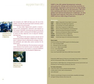 28
anti-corruption unit. UNDP will help assess the size of the
problem, and help the government build institutions, which
are transparent and accountable.
In many fields, Afghanistan’s growth is nascent—
private sector development, awareness and response to
the scourge of HIV/AIDS, and protecting and preserving the
environment. UNDP is working with the Afghan government
to weave all these objectives into its long-term develop-
ment planning.
The growth of the opium economy and the lack of
security pose residual challenges to Afghanistan. The govern-
ment is seeking to devise comprehensive strategies to diver-
sify livelihoods, and make other sectors lucrative for the
nation’s poor.
All of this will take time. The international community
needs a horizon of not months or years, but decades. UNDP’s
continuing presence in the country is a practical fulfillment
of its unwavering support for the people of Afghanistan.
Local businesses are
beginning to thrive
in Afghanistan.
Children in today’s
Afghanistan are able
to attend school.
opportunity UNDP is the UN’s global development network,
advocating for change and connecting countries to
knowledge, experience and resources to help people
build a better life. We are on the ground in 166 coun-
tries, working with them on their own solutions to
global and national development challenges. As they
develop local capacity, they draw on the people of
UNDP and our wide range of partners.
Design:www.taitdesign.com
Acronyms
AIHRC Afghan Independent Human Rights Commission
ANBP Afghanistan New Beginnings Programme
LOTFA Law and Order Trust Fund for Afghanistan
MAPA Mine Action Programme for Afghanistan
MRRD Ministry of Rural Rehabilitation and Development
NABDP National Area-Based Development Programme
REAP Recovery and Employment Afghanistan Programme
UNAMA UN Assistance Mission to Afghanistan
UNMACA UN Mine Action Centre for Afghanistan
USAID United States Agency for International Development
Photo Credits:
All photos by Wakil Kohsar/UNDP except for the following pages:
p 2 – Katrin Kinzelbach/UNDP
p 3 – illustration by Sam Ferro/UNDP
p 5, 6, 7, 8, 27 – Marie Frechon/UNDP
p 13, 21 – Gary Holub/UNDP
p 14, 15, 17 – Luke Powell/UNDP
Cover: Luke Powell/UNDP; Wakil Kohsar/UNDP; Marie Frechon/UNDP
Produced by UNDP’s Bureau for Resources and Strategic Partnerships in collaboration
with the Communications Office of the Administrator, New York.
Special thanks to UNDP Afghanistan, the Regional Bureau for Asia and the Pacific and
the Bureau for Crisis Prevention and Recovery, New York.
For further information:
In New York, please contact: yoshiyuki.oshima@undp.org
In Kabul, please contact: zahira.virani@undp.org
www.undp.org.af
Printed on recycled paper through environmentally-compatible technologies
by Toppan Printing, Somerset, New Jersey, USA.
 