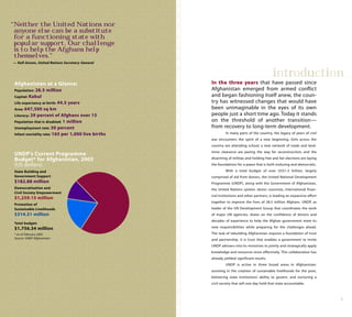 “Neither the United Nations nor
anyone else can be a substitute
for a functioning state with
popular support. Our challenge
is to help the Afghans help
themselves.”
— Kofi Annan, United Nations Secretary-General
Afghanistan at a Glance:
Population: 28.5 million
Capital: Kabul
Life expectancy at birth: 44.5 years
Area: 647,500 sq km
Literacy: 29 percent of Afghans over 15
Population that is disabled: 1 million
Unemployment rate: 30 percent
Infant mortality rate: 165 per 1,000 live births
UNDP’s Current Programme
Budget* for Afghanistan, 2005
(US dollars)
State Building and
Government Support
$182.88 million
Democratization and
Civil Society Empowerment
$1,259.15 million
Promotion of
Sustainable Livelihoods
$314.31 million
Total budget:
$1,756.34 million
* as of February 2005
Source: UNDP Afghanistan
1
introduction
In the three years that have passed since
Afghanistan emerged from armed conflict
and began fashioning itself anew, the coun-
try has witnessed changes that would have
been unimaginable in the eyes of its own
people just a short time ago. Today it stands
on the threshold of another transition—
from recovery to long-term development.
In many parts of the country, the legacy of years of civil
war encounters the spirit of a new beginning. Girls across the
country are attending school; a new network of roads and land-
mine clearance are paving the way for reconstruction; and the
disarming of militias and holding free and fair elections are laying
the foundations for a peace that is both enduring and democratic.
With a total budget of over US$1.5 billion, largely
comprised of aid from donors, the United National Development
Programme (UNDP), along with the Government of Afghanistan,
the United Nations system, donor countries, international finan-
cial institutions and other partners, is leading an expansive effort
together to improve the lives of 28.5 million Afghans. UNDP, as
leader of the UN Development Group that coordinates the work
of major UN agencies, draws on the confidence of donors and
decades of experience to help the Afghan government meet its
new responsibilities while preparing for the challenges ahead.
The task of rebuilding Afghanistan requires a foundation of trust
and partnership. It is trust that enables a government to invite
UNDP advisers into its ministries to jointly and strategically apply
knowledge and resources most effectively. This collaboration has
already yielded significant results.
UNDP is active in three broad areas in Afghanistan:
assisting in the creation of sustainable livelihoods for the poor,
bolstering state institutions’ ability to govern, and nurturing a
civil society that will one day hold that state accountable.
 